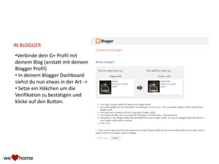 IN BLOGGER
•Verbinde dein G+ Profil mit
deinem Blog (anstatt mit deinem
Blogger Profil)
• In deinem Blogger Dashboard
siehst du nun etwas in der Art ->
• Setze ein Häkchen um die
Verifikation zu bestätigen und
klicke auf den Button.
 
