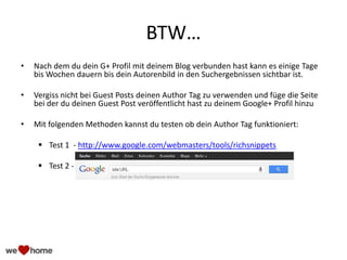 BTW…
• Nach dem du dein G+ Profil mit deinem Blog verbunden hast kann es einige Tage
bis Wochen dauern bis dein Autorenbild in den Suchergebnissen sichtbar ist.
• Vergiss nicht bei Guest Posts deinen Author Tag zu verwenden und füge die Seite
bei der du deinen Guest Post veröffentlicht hast zu deinem Google+ Profil hinzu
• Mit folgenden Methoden kannst du testen ob dein Author Tag funktioniert:
 Test 1 - http://www.google.com/webmasters/tools/richsnippets
 Test 2 -
 