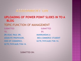 UPLOADING OF POWER POINT SLIDES IN TO A 
BLOG 
TOPIC:FUNCTION OF MANAGEMENT 
SUBMITTED SUBMITTED 
TO, BY, 
DR.ISSAC PAUL SIR, MANIKANDAN.A 
ASSOCITE PROFESSOR, BED.COMMERCE STUDENT 
HOD OF COMMERCE, GCTE,THYCAUD,TVM-14. 
GCTE,THYCAUD,TVM-14. 
SUBMITTED ON: 
 