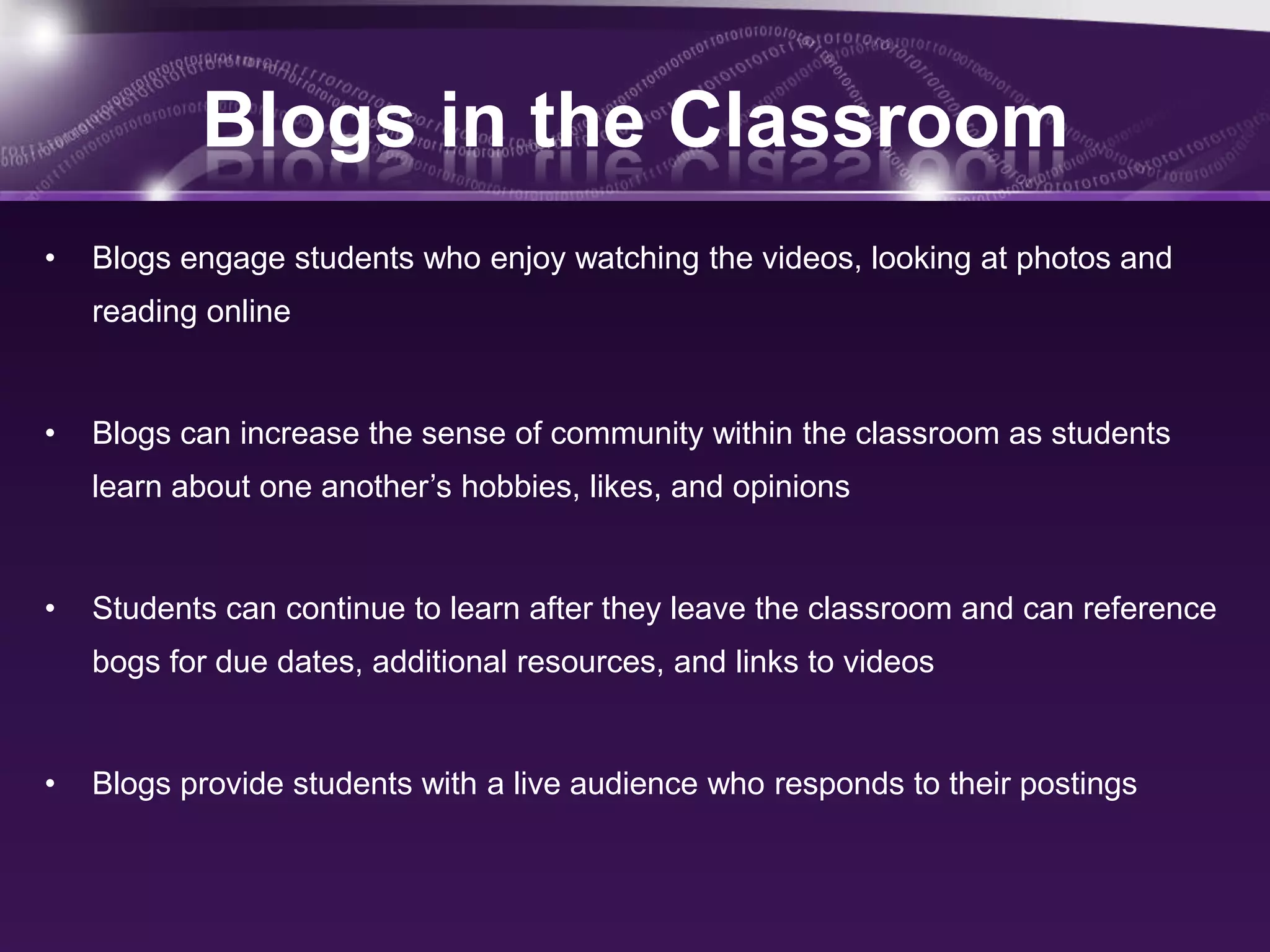Blogs in the Classroom
•   Blogs engage students who enjoy watching the videos, looking at photos and
    reading online


•   Blogs can increase the sense of community within the classroom as students
    learn about one another’s hobbies, likes, and opinions


•   Students can continue to learn after they leave the classroom and can reference
    bogs for due dates, additional resources, and links to videos


•   Blogs provide students with a live audience who responds to their postings
 