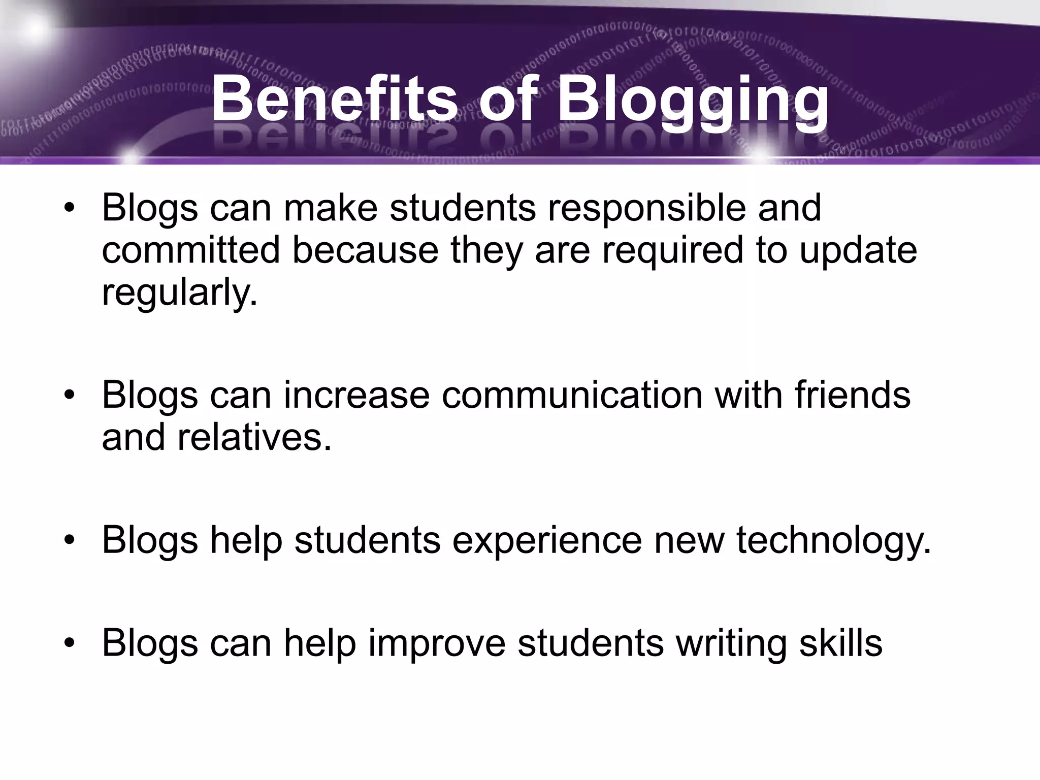 Benefits of Blogging
• Blogs can make students responsible and
  committed because they are required to update
  regularly.

• Blogs can increase communication with friends
  and relatives.

• Blogs help students experience new technology.

• Blogs can help improve students writing skills
 