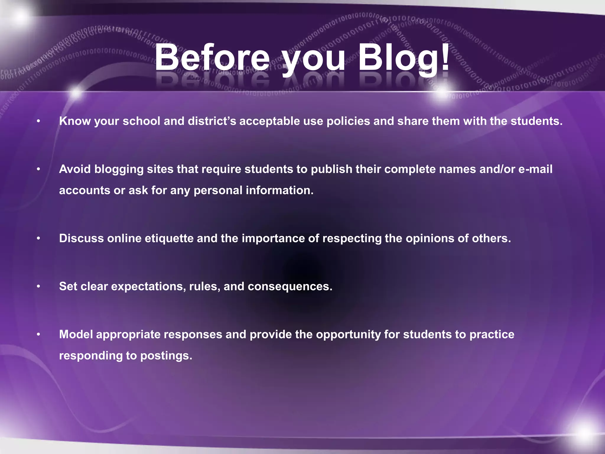 Before you Blog!
•   Know your school and district’s acceptable use policies and share them with the students.



•   Avoid blogging sites that require students to publish their complete names and/or e-mail
    accounts or ask for any personal information.



•   Discuss online etiquette and the importance of respecting the opinions of others.



•   Set clear expectations, rules, and consequences.



•   Model appropriate responses and provide the opportunity for students to practice
    responding to postings.
 