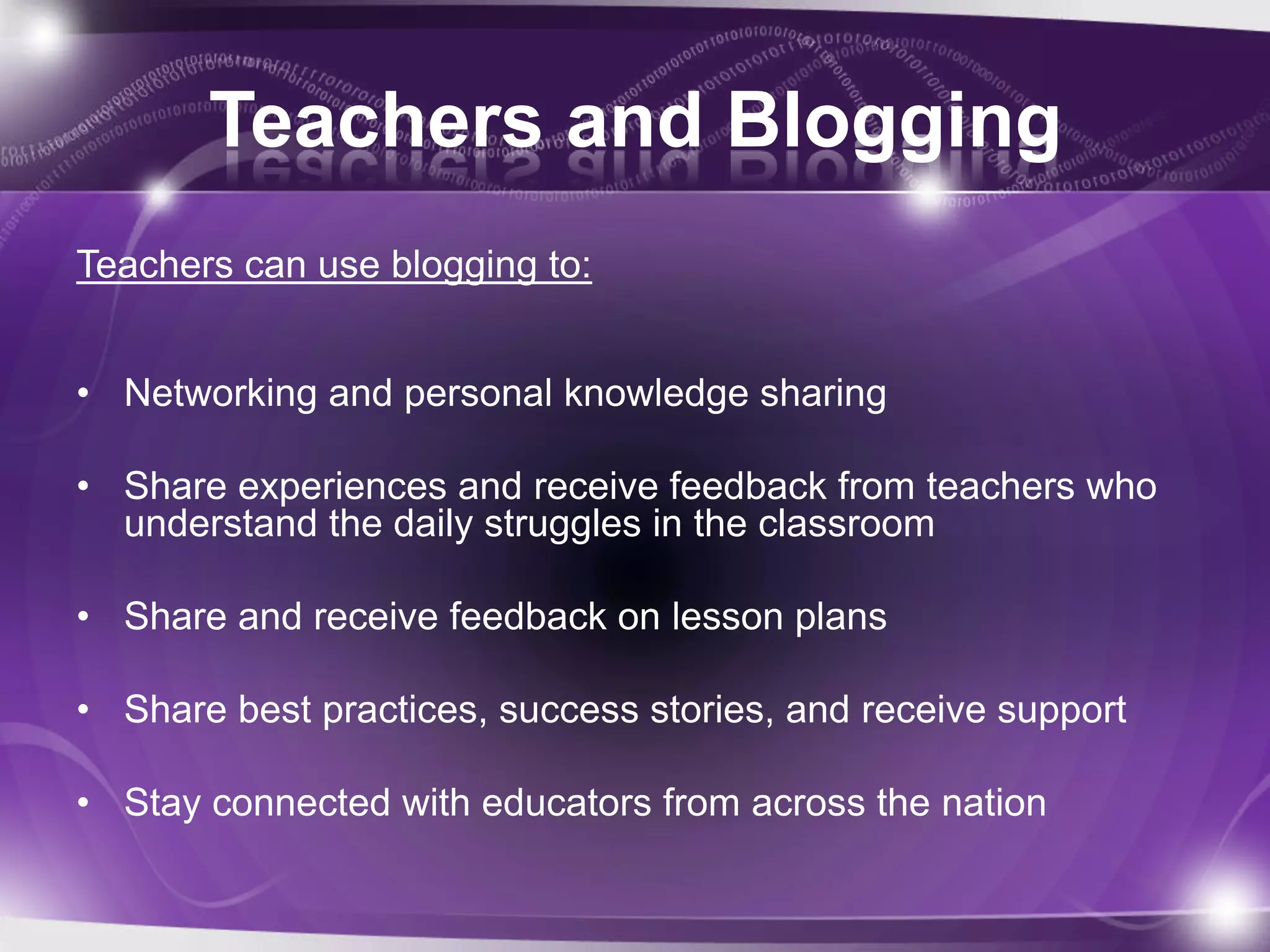 Teachers and Blogging
Teachers can use blogging to:


• Networking and personal knowledge sharing

• Share experiences and receive feedback from teachers who
  understand the daily struggles in the classroom

• Share and receive feedback on lesson plans

• Share best practices, success stories, and receive support

• Stay connected with educators from across the nation
 
