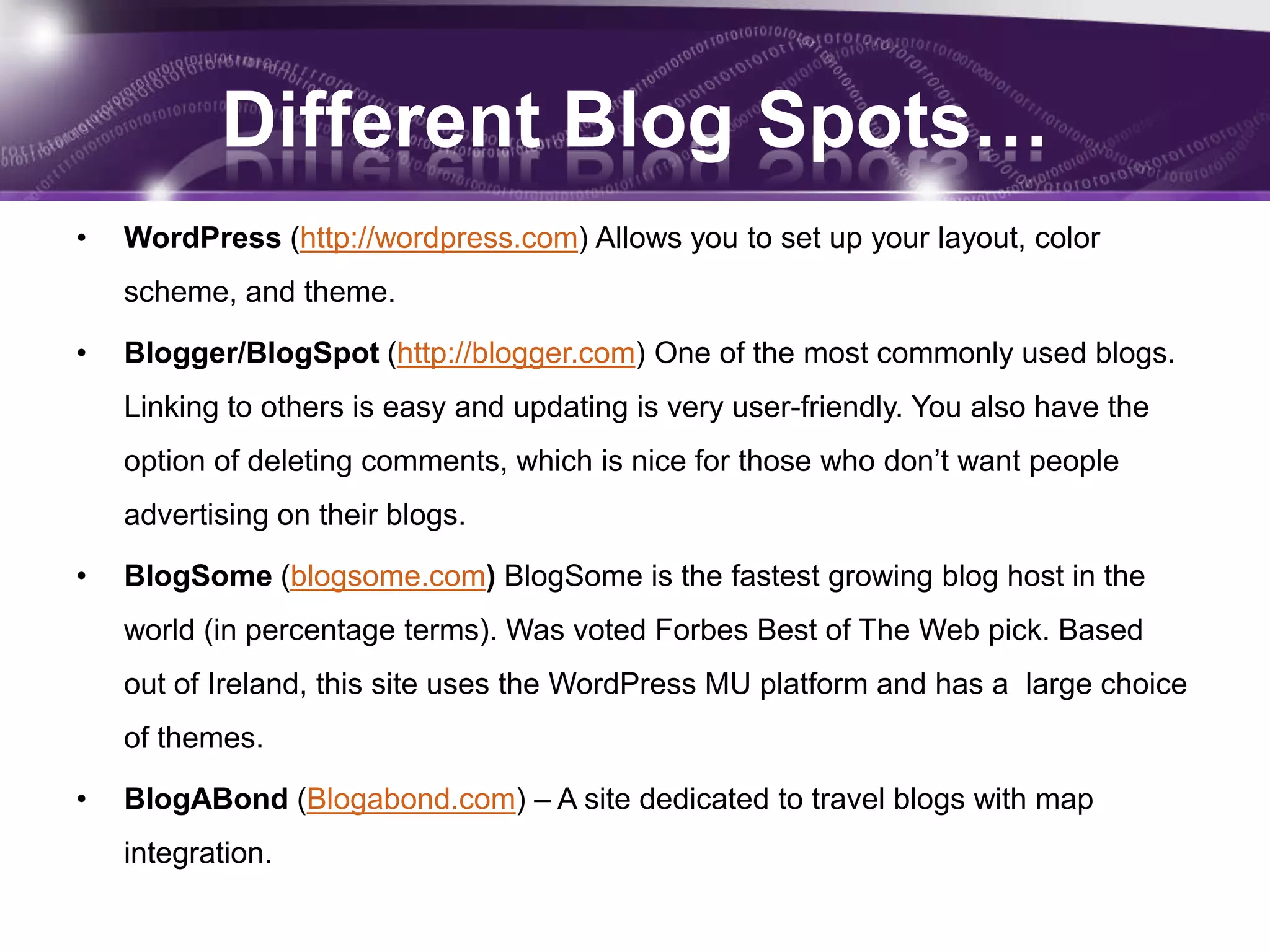 Different Blog Spots…
•   WordPress (http://wordpress.com) Allows you to set up your layout, color
    scheme, and theme.

•   Blogger/BlogSpot (http://blogger.com) One of the most commonly used blogs.
    Linking to others is easy and updating is very user-friendly. You also have the
    option of deleting comments, which is nice for those who don’t want people
    advertising on their blogs.

•   BlogSome (blogsome.com) BlogSome is the fastest growing blog host in the
    world (in percentage terms). Was voted Forbes Best of The Web pick. Based
    out of Ireland, this site uses the WordPress MU platform and has a large choice
    of themes.

•   BlogABond (Blogabond.com) – A site dedicated to travel blogs with map
    integration.
 