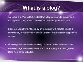 What is a blog?
•   A weblog is a Web publishing tool that allows authors to quickly and
    easily publish text, artwork, and links to other blogs or Web sites.


•   Blogs are usually maintained by an individual with regular entries of
    commentary, descriptions of events, or other material such as graphics
    or video.


•   Most blogs are interactive, allowing visitors to leave comments and
    even message each other and it is this interactivity that distinguishes
    blogs from other websites.
 