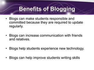 Benefits of Blogging
• Blogs can make students responsible and
  committed because they are required to update
  regularly.

• Blogs can increase communication with friends
  and relatives.

• Blogs help students experience new technology.

• Blogs can help improve students writing skills
 