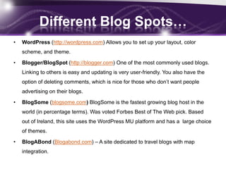 Different Blog Spots…
•   WordPress (http://wordpress.com) Allows you to set up your layout, color
    scheme, and theme.

•   Blogger/BlogSpot (http://blogger.com) One of the most commonly used blogs.
    Linking to others is easy and updating is very user-friendly. You also have the
    option of deleting comments, which is nice for those who don’t want people
    advertising on their blogs.

•   BlogSome (blogsome.com) BlogSome is the fastest growing blog host in the
    world (in percentage terms). Was voted Forbes Best of The Web pick. Based
    out of Ireland, this site uses the WordPress MU platform and has a large choice
    of themes.

•   BlogABond (Blogabond.com) – A site dedicated to travel blogs with map
    integration.
 