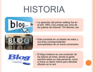 HISTORIA
  • La aparición del primer weblog fue en
    el año 1993 y fue creado por unos de
    los padres de Internet: Tim Bernes Lee.




  • Este consistía en un listado de webs y
    sus links correspondientes
    acompañados de un breve comentario.



  • El blog moderno es una evolución de
    los diarios en línea, donde la gente
    escribía sobre su vida personal, como
    si fuera un diario íntimo pero dándole
    difusión en la red.
 