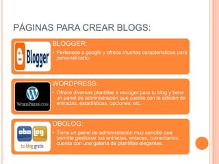 PÁGINAS PARA CREAR BLOGS:
       BLOGGER:
       • Pertenece a google y ofrece muchas características para
         personalizarlo.




       WORDPRESS:
       • Ofrece diversas plantillas a escoger para tu blog y tiene
         un panel de administración que cuenta con la edición de
         entradas, estadísticas, opciones, etc.



       OBOLOG:
       • Tiene un panel de administración muy sencillo que
         permite gestionar tus entradas, enlaces, comentarios,
         cuenta con una galería de plantillas elegantes.
 