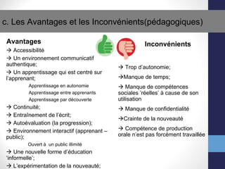 c. Les Avantages et les Inconv énients(pédagogiques)   Avantages    Accessibilit é    Un environnement communicatif authentique;    Un apprentissage qui est centr é  sur l’apprenant; Apprentissage en autonomie Apprentissage entre apprenants Apprentissage par d éc o uverte    Continuit é;    Entra îne ment de l’ écr it;    Auto év a luation (la progression);    Environnement interactif (apprenant – public); Ouvert  à   un public illimit é    Une nouvelle forme d’ éd u cation  ‘ informelle’;    L’exp ér i mentation de la nouveaut é; Inconv énients    Trop d’autonomie;  Manque de temps;    Manque de comp ét e nces sociales ’r ée l les’  à  cause de son utilisation    Manque de confidentialit é  Crainte de la nouveaut é    Comp ét e nce de production orale n’est pas forc ément travaillée 
