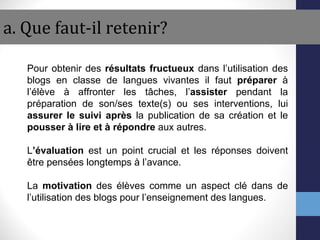 a. Que faut-il retenir? Pour obtenir des  résultats fructueux  dans l’utilisation des blogs en classe de langues vivantes il faut  préparer  à l’élève à affronter les tâches, l’ assister  pendant la préparation de son/ses texte(s) ou ses interventions, lui  assurer   le suivi après  la publication de sa création et le  pousser à lire et à répondre  aux autres. L ’évaluation  est un point crucial et les réponses doivent être pensées longtemps à l’avance.  La  motivation  des élèves comme un aspect clé dans de l’utilisation des blogs pour l’enseignement des langues. 
