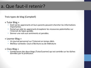 Trois types de blog (Campbell) « Tutor Blog » Outil o ù  les apprenants et leurs parents peuvent chercher les informations importantes. Portail qui aide les apprenants  à  explorer les ressources potentielles sur l ’ Internet de fa ç on guid é e. Donner une voix aux sentiments et pens é es. « Learner Blog » Un journal personnel sur l’Internet en temps r é els. Meilleur contexte: Cours d ’é criture ou de litt é rature « Class Blog » Combinaison des deux blogs (Tutor/Learner) qui est centr é e sur les tâches donn é es par le professeur. a. Que faut-il retenir? 