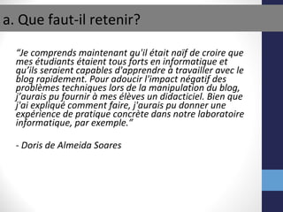 “ Je comprends maintenant qu'il était naïf de croire que mes étudiants  étaient tous forts en  informatique et qu’ils seraient capables d'apprendre à travailler avec le blog rapidement. Pour adoucir l'impact négatif des problèmes techniques lors de la manipulation du blog, j’aurais pu fournir  à mes élèves  un didacticiel. Bien que j'ai expliqué comment faire, j'aurais pu donner une expérience de pratique concr ète  dans notre laboratoire informatique, par exemple.” - Doris de Almeida Soares a. Que faut-il retenir? 