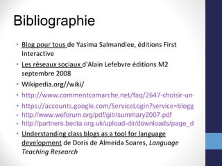 Bibliographie Blog pour tous  de Yasima Salmandiee, éditions First Interactive Les réseaux sociaux  d'Alain Lefebvre éditions M2 septembre 2008 Wikipedia.org//wiki/ http://www.commentcamarche.net/faq/2647-choisir-un-hebergeur-de-blog-et-creer-son-blog https://accounts.google.com/ServiceLogin?service=blogger&passive=1209600&continue=http://www.blogger.com/home&followup=http://www.blogger.com/home&ltmpl=start#s01 http://www.weforum.org/pdf/gitr/summary2007.pdf http://partners.becta.org.uk/upload-dir/downloads/page_documents/research/emerging_technologies08_chapter1.pdf Understanding class blogs as a tool for language development  de Doris de Almeida Soares,  Language Teaching Research 
