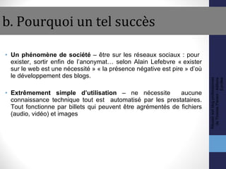 b. Pourquoi un tel succès Un phénomène de société  – être sur les réseaux sociaux : pour  exister, sortir enfin de l’anonymat… selon Alain Lefebvre « exister sur le web est une nécessité » « la présence négative est pire » d’où le développement des blogs. Extrêmement simple d’utilisation  – ne nécessite  aucune connaissance technique tout est  automatisé par les prestataires. Tout fonctionne par billets qui peuvent être agrémentés de fichiers (audio, vidéo) et images Réussir son blog professionnel de Thomas Parisot - éditions Eyrolles 
