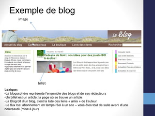 Exemple de blog billet image Lexique: La blogosphère représente l’ensemble des blogs et de ses rédacteurs Un billet est un article: la page où se trouve un article La Blogroll d’un blog, c’est la liste des liens « amis » de l’auteur Le flux rss: abonnement en temps réel à un site – vous êtes tout de suite averti d’une nouveauté (mise à jour) 