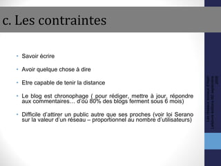 c. Les contraintes Savoir écrire Avoir quelque chose à dire Etre capable de tenir la distance Le blog est chronophage ( pour rédiger, mettre à jour, répondre aux commentaires… d’où 80% des blogs ferment sous 6 mois) Difficile d’attirer un public autre que ses proches (voir loi Serano sur la valeur d’un réseau – proportionnel au nombre d’utilisateurs) Les réseaux sociaux d'Alain Lefebvre éditions M2 septembre 2008 