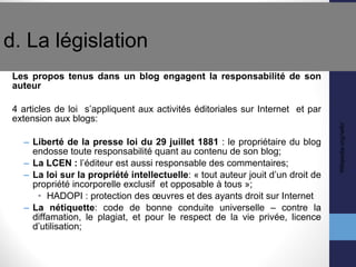 d. La législation  Les propos tenus dans un blog engagent la responsabilité de son auteur 4 articles de loi  s’appliquent aux activités éditoriales sur Internet  et par extension aux blogs: Liberté de la presse loi du 29 juillet 1881  : le propriétaire du blog endosse toute responsabilité quant au contenu de son blog; La LCEN :  l’éditeur est aussi responsable des commentaires;  La loi sur la propriété intellectuelle : « tout auteur jouit d’un droit de propriété incorporelle exclusif  et opposable à tous »; HADOPI : protection des œuvres et des ayants droit sur Internet La nétiquette : code de bonne conduite universelle – contre la diffamation, le plagiat, et pour le respect de la vie privée, licence d’utilisation; Wikipedia.org//wiki/ 