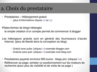 a. Choix du prestataire Prestataires – Hébergement gratuit  (plus d’informations cliquez  içi  ou  içi ) Plates-formes de blogs hébergés la simple création d’un compte permet de commencer à blogger Les hébergeurs gratuits sont en général des fournisseurs d’accès Internet. (plus de liberté dans la conception du blog) Gratuit avec pubs: (cliquez  ici ) exemple blogger.com  Gratuits sans pub: (cliquez  ici ) exemple over-blog.com Prestataires payants environs 900 euros - blogs pro: (cliquez  ici ) Référencer sa page: acheter un positionnement sur les moteurs de recherche (pour plus de visibilité et de visite de sa page ) 