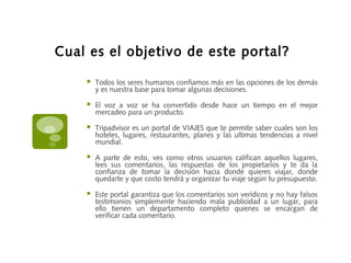Cual es el objetivo de este portal?
 Todos los seres humanos confiamos más en las opciones de los demás
y es nuestra base para tomar algunas decisiones.
 El voz a voz se ha convertido desde hace un tiempo en el mejor
mercadeo para un producto.
 Tripadvisor es un portal de VIAJES que te permite saber cuales son los
hoteles, lugares, restaurantes, planes y las ultimas tendencias a nivel
mundial.
 A parte de esto, ves como otros usuarios califican aquellos lugares,
lees sus comentarios, las respuestas de los propietarios y te da la
confianza de tomar la decisión hacia donde quieres viajar, donde
quedarte y que costo tendrá y organizar tu viaje según tu presupuesto.
 Este portal garantiza que los comentarios son verídicos y no hay falsos
testimonios simplemente haciendo mala publicidad a un lugar, para
ello tienen un departamento completo quienes se encargan de
verificar cada comentario.
 