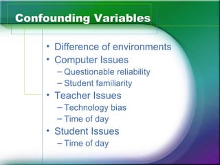 Confounding Variables

    • Difference of environments
    • Computer Issues
      – Questionable reliability
      – Student familiarity
    • Teacher Issues
      – Technology bias
      – Time of day
    • Student Issues
      – Time of day
 
