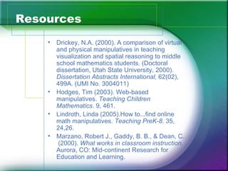Resources
    •   Drickey, N.A. (2000). A comparison of virtual
        and physical manipulatives in teaching
        visualization and spatial reasoning to middle
        school mathematics students. (Doctoral
        dissertation, Utah State University, 2000).
        Dissertation Abstracts International, 62(02),
        499A. (UMI No. 3004011)
    •   Hodges, Tim (2003). Web-based
        manipulatives. Teaching Children
        Mathematics. 9, 461.
    •   Lindroth, Linda (2005).How to...find online
        math manipulatives. Teaching PreK-8. 35,
        24,26.
    •   Marzano, Robert J., Gaddy, B. B., & Dean, C.
         (2000). What works in classroom instruction.
        Aurora, CO: Mid-continent Research for
        Education and Learning.
 