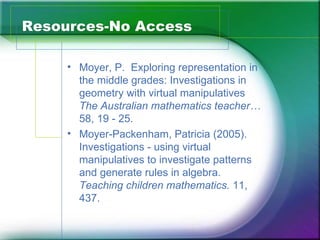 Resources-No Access

     • Moyer, P. Exploring representation in
       the middle grades: Investigations in
       geometry with virtual manipulatives
       The Australian mathematics teacher…
       58, 19 - 25.
     • Moyer-Packenham, Patricia (2005).
       Investigations - using virtual
       manipulatives to investigate patterns
       and generate rules in algebra.
       Teaching children mathematics. 11,
       437.
 