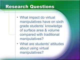 Research Questions

    • What impact do virtual
      manipulatives have on sixth
      grade students’ knowledge
      of surface area & volume
      compared with traditional
      manipulatives?
    • What are students' attitudes
      about using virtual
      manipulatives?
 