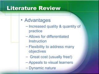 Literature Review

    • Advantages
     – Increased quality & quantity of
       practice
     – Allows for differentiated
       Instruction
     – Flexibility to address many
       objectives
     – Great cost (usually free!)
     – Appeals to visual learners
     – Dynamic nature
 