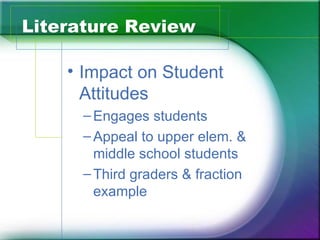 Literature Review

    • Impact on Student
      Attitudes
     – Engages students
     – Appeal to upper elem. &
       middle school students
     – Third graders & fraction
       example
 