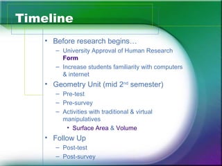 Timeline
    • Before research begins…
       – University Approval of Human Research
         Form
       – Increase students familiarity with computers
         & internet
    • Geometry Unit (mid 2nd semester)
       – Pre-test
       – Pre-survey
       – Activities with traditional & virtual
         manipulatives
          • Surface Area & Volume
    • Follow Up
       – Post-test
       – Post-survey
 