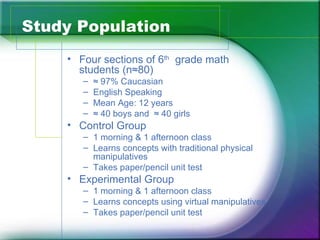 Study Population
    • Four sections of 6th grade math
      students (n≈80)
       –   ≈ 97% Caucasian
       –   English Speaking
       –   Mean Age: 12 years
       –   ≈ 40 boys and ≈ 40 girls
    • Control Group
       – 1 morning & 1 afternoon class
       – Learns concepts with traditional physical
         manipulatives
       – Takes paper/pencil unit test
    • Experimental Group
       – 1 morning & 1 afternoon class
       – Learns concepts using virtual manipulatives
       – Takes paper/pencil unit test
 