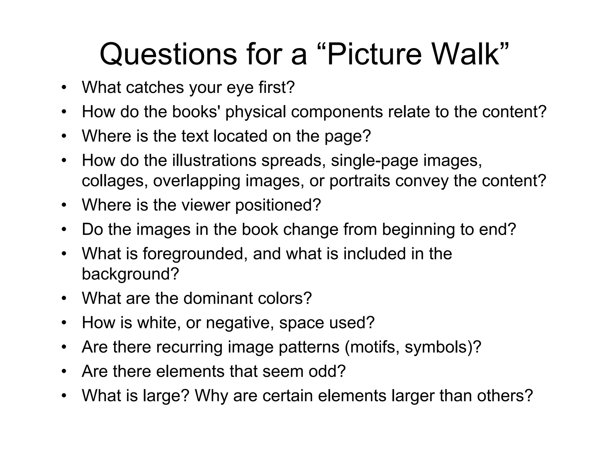 Questions for a “Picture Walk”
• What catches your eye first?
• How do the books' physical components relate to the content?
• Where is the text located on the page?
• How do the illustrations spreads, single-page images,
collages, overlapping images, or portraits convey the content?
• Where is the viewer positioned?
• Do the images in the book change from beginning to end?
• What is foregrounded, and what is included in the
background?
• What are the dominant colors?
• How is white, or negative, space used?
• Are there recurring image patterns (motifs, symbols)?
• Are there elements that seem odd?
• What is large? Why are certain elements larger than others?
 