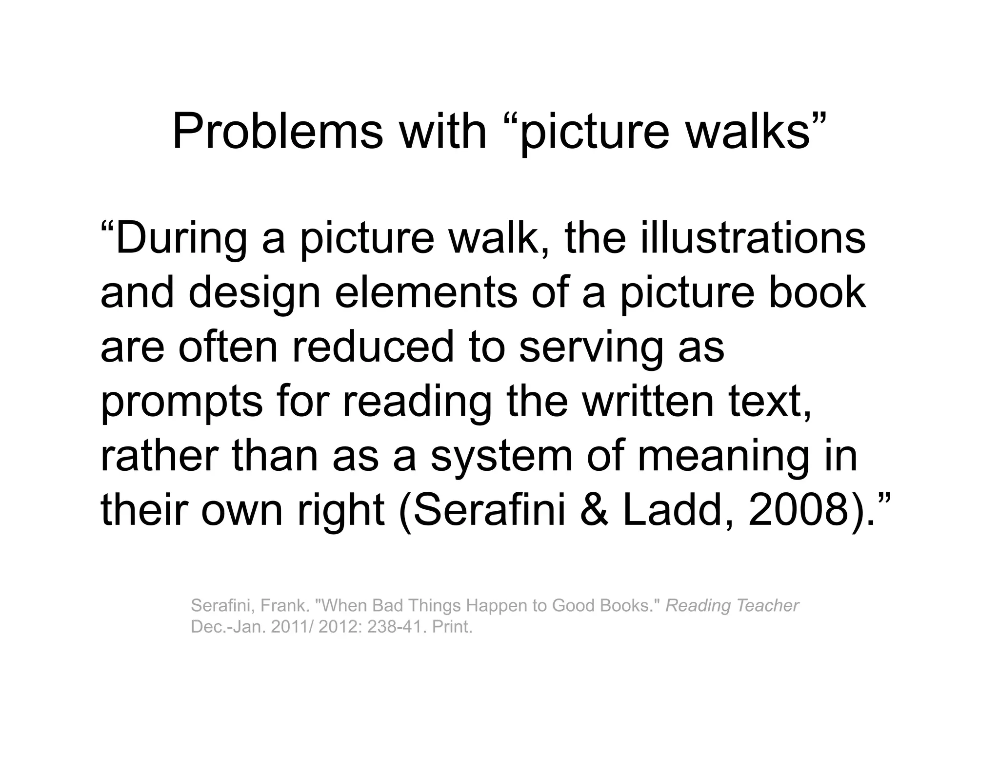 Problems with “picture walks”
“During a picture walk, the illustrations
and design elements of a picture book
are often reduced to serving as
prompts for reading the written text,
rather than as a system of meaning in
their own right (Serafini & Ladd, 2008).”
Serafini, Frank. "When Bad Things Happen to Good Books." Reading Teacher
Dec.-Jan. 2011/ 2012: 238-41. Print.
 