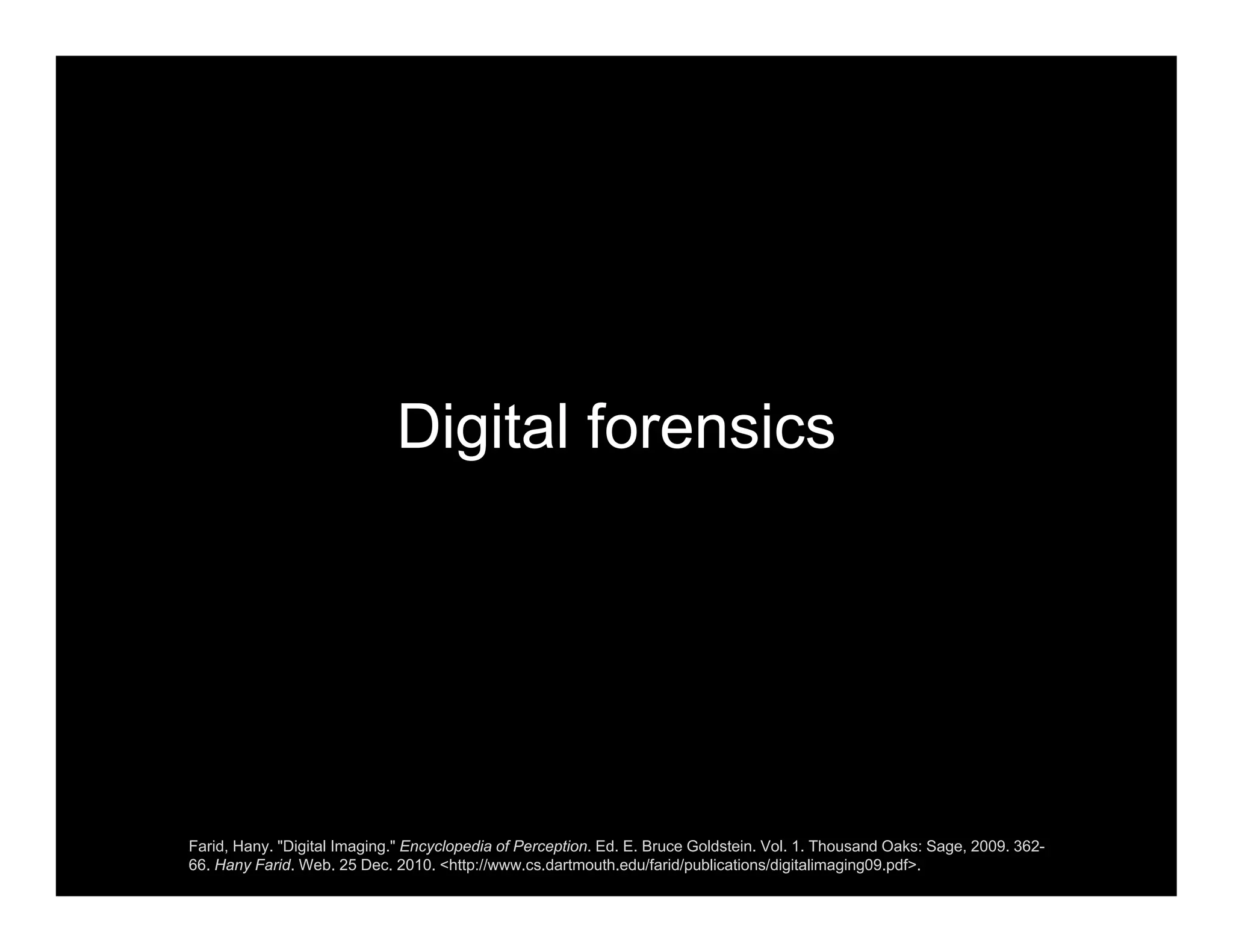 Digital forensics
Farid, Hany. "Digital Imaging." Encyclopedia of Perception. Ed. E. Bruce Goldstein. Vol. 1. Thousand Oaks: Sage, 2009. 362-
66. Hany Farid. Web. 25 Dec. 2010. <http://www.cs.dartmouth.edu/farid/publications/digitalimaging09.pdf>.
 