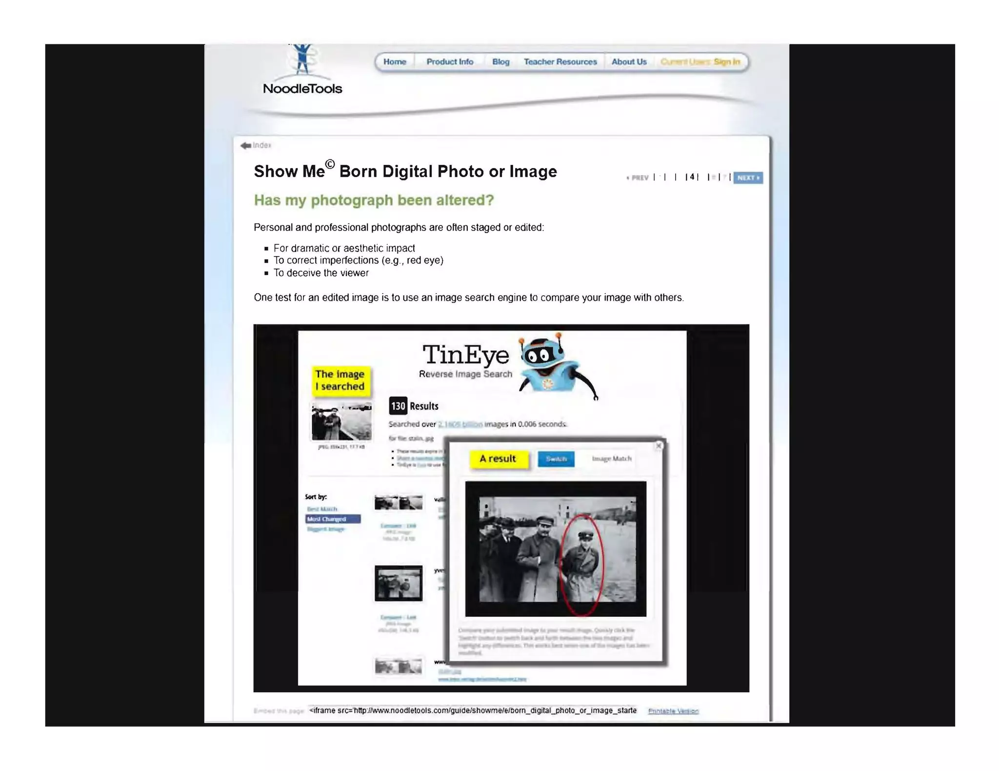 Homo Product Info
NoodleTools
Show Me© Born Digital Photo or Image
Has my photograph been altered?
Personal and professional photographs are often staged or edited:
• For dramatic or aesthetic impact
• To correct imperfections (e.g., red eye)
• To deceive the viewer
. ..", 11114111 1
One test for an edited image is to use an image search engine to compare your image with others.
The image
I searched
TinEye
R ve<1!e Image Seas,h
BResults
<ifrarne src='hnpJN.Vvw.noodletools.com/gutdelshoWme/eJDorn_digltal_pholo_oUmage_slarte F"Irl..t-tt !t1 ...
 