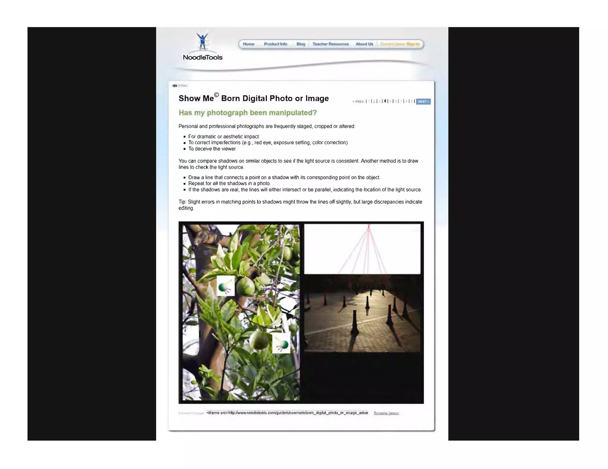 Ho..... Produel lnfo
NoodleTools
. Inlle l
Show Me© Born Digital Photo or Image
Has my photograph been manipulated?
Personal and professional photographs are frequently staged, cropped or altered
For dramatic or aesthetic impact
• To correct imperfections (eg.. red eye, exposure setting, color correction)
• To deceive the viewer
You can compare shadows on similar objects to see jf the light source is consistent Another method is to draw
lines to check the light source
Draw a line that connects a point on a shadow with its corresponding point on the object
Repeat for aU the shadows in a photo
If the shadows are real, the lines will either intersect or be parallel, indicating the location of the light source
TIp: Slight errors in matching points to shadows might throw the lines off slightly, but large discrepancies indicate
editing
 