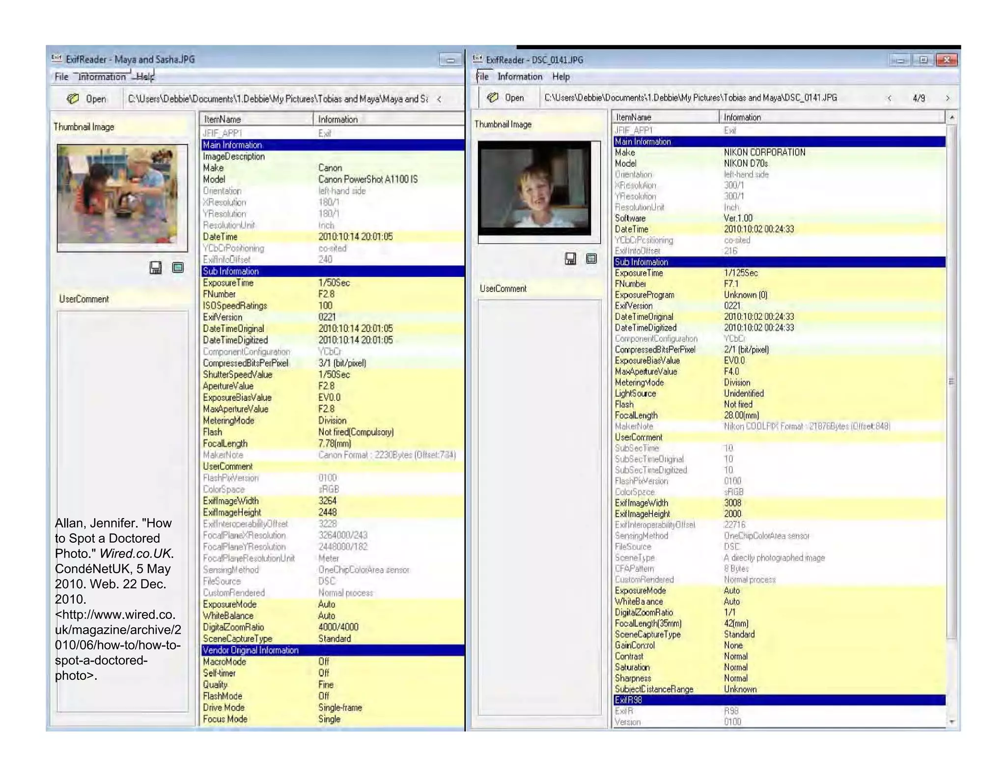 Allan, Jennifer. "How
to Spot a Doctored
Photo." Wired.co.UK.
CondéNetUK, 5 May
2010. Web. 22 Dec.
2010.
<http://www.wired.co.
uk/magazine/archive/2
010/06/how-to/how-to-
spot-a-doctored-
photo>.
IOI D
u•..c"""""",
IS OS~~
E.t.'enicn
F2.9
,.0'"201I}11)142fr01 (fi
2010:10:14 20:01:05
""'"311 [WpiK"q
'''''~
'"EVa 0
'"DMiion
NoIf....~1
7.~rm1)
C8I>OI'IfClTJll; m:.e~!S(OH'''';7J4J
••_RO'
"",,~
""32&1OOJ.I2n
24.w:o:vJ E('
,..O~... """""
OSC
tjl)l1'J/ljpooeets
A~
P;- lmorm!tion Htlp
I Cl Open I C:1JJ,..,Lel:bieIDOCWJent,',1.DobbioWy Pi;:iCle,1obia, and M&jaI.OSC_O,.1 ,JPG
U.erCarrnerl
,
'""V"" l,(()
21)10:1 0:02 00:24:33
Uni<rIown 10)
02"201010:02 00 203
2010:1002 00:203
""'"211 Ibl1>i:<~1
EVOO
F4.0
DM.ion
UrO:IenI:iied
Nollied
28,cqrrrnJ
~I ~_on DJOLPIX Formar :1S7Ei1yteI IOII,.lIl481
'"'"'""'00
."
".
200J
22710
QneC~e. _001
O;C
A';'ecitJ phoCogophcd <fJao;jO
88yte.
Normal PI""'''
M,
'"
'"421rrrnJ
SIOit1dard
, ~
 