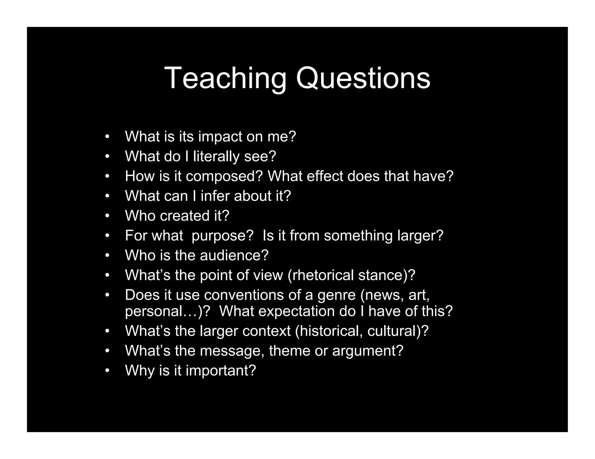 Teaching Questions
• What is its impact on me?
• What do I literally see?
• How is it composed? What effect does that have?
• What can I infer about it?
• Who created it?
• For what purpose? Is it from something larger?
• Who is the audience?
• What’s the point of view (rhetorical stance)?
• Does it use conventions of a genre (news, art,
personal…)? What expectation do I have of this?
• What’s the larger context (historical, cultural)?
• What’s the message, theme or argument?
• Why is it important?
 