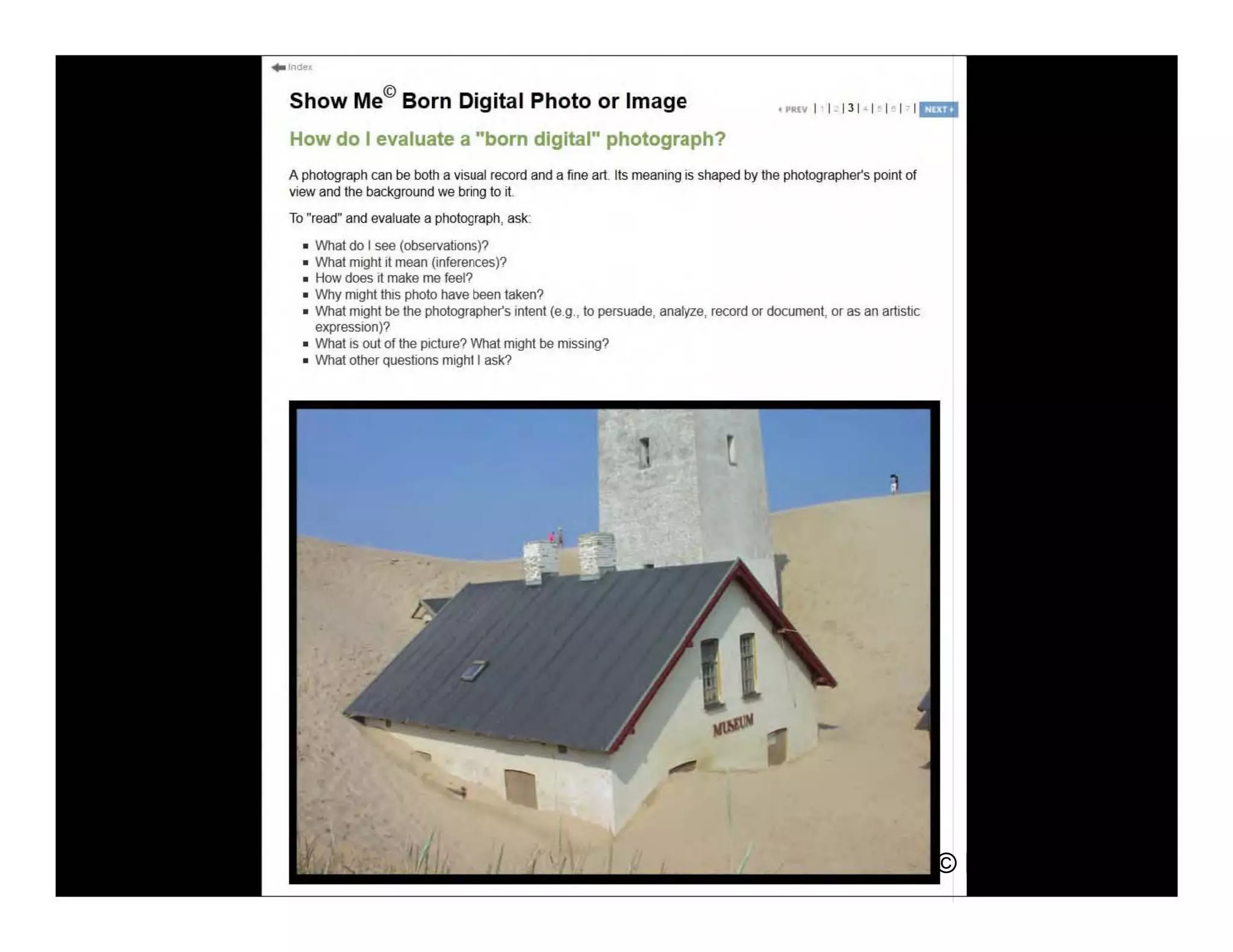 © Debbie Abilock
Show Me© Born Digital Photo or Image
How do I evaluate a "born digital" photograph?
A photograph can be both a visual record and a fine art Its meaning is shaped by the photographer's point of
view and the background we tJrirlg to it
To "read" and evaluate a photograph, ask:
• rVhat do I see (observations)?
• rIhat might it mean (inferences)?
• How does it make me feel?
• 'Why might this photo have t>een taken?
• What might be the photographer's intent (e.g , to persuade, anat(Ze, record or document, or as an artistic
expression)?
• IVhat is out 01 the picture? What might be missing?
• rVhat other questions might I ask?
 