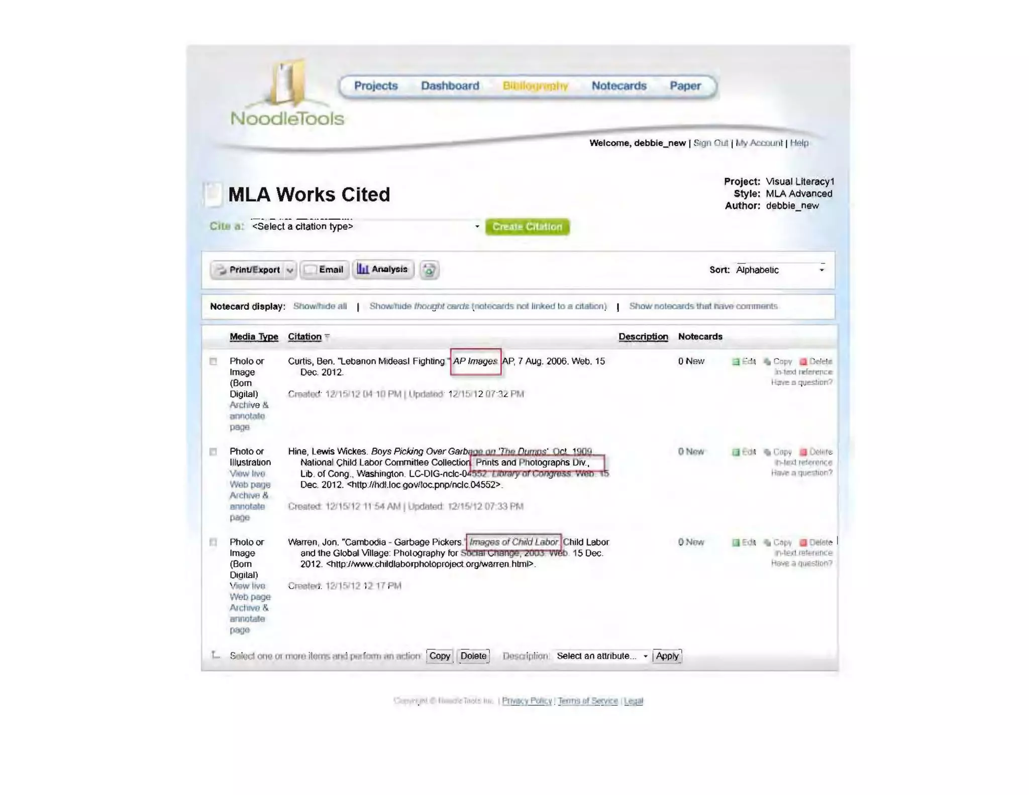 Pro eots
NoodleTools
MLA Works Cited
ell. A;. <Select a citation type>
~ PrlntJElq)orl "',,,____ Ilu """,,,,, J
Paper
Project: Visual lileracy1
Style: MLA Advanced
Author: debbie_new
Sort: Alphabetic
Notecard display: SOOw.'bde 1'111 Showfrlide thougN CfIIf1I: tnctOCl8lI1s: IDIllnked to . ctl.!tlJon) I ShawnolBcafd§. lhBl h8vecommBfti
Media Type Citation -'-
r! Photo or
Image
(Born
Digital)
Arl::llive I!i.
........
""""
10 Photo or
I lI l,Jstra~on
v.o.w IrvO
--Af(:lv.rn &
.........pogo
Photo or
'm_(Born
Dt9 1lal)
VIow ,.,.
-page
A.lc/JIYO &
-""",...
Curtis, Ben. 1..ebanon Mideast Fighting i AP Images I"p, 7 AUg. 2006. Web. 15
Dec. 2012 . r
Cm.1tOO- 1211!'"6 t i! [14 111 PM I llpdat~ 1;! 1& 12 D7-3£ PM
Hine, lewis Wickes. Boys Picking OVer G8rbi"'!~..:i~'9<""o.:..Il"-!!IJ!).-,
National Child Labor Committee Colle p nnts and Photographs Dlv..
lib. of Cong.. Washington. LC--DIG-nclc-O
Dec. 2012. <http.ffhdUocgov/loc.pnplnclc.04552>
ero.~ l 'lJ l f): 111154 Mt l~1Bd '2115Jt20133PM
IJVarren, Jon. "Cambodia - Garbage PlckersgJl'l8Q'9SofCiwldl.abi;¥"~hild Labor
and the Global Village Photography for lYI QIBI¢, 2tAil 99 15 Dec
2012 <httpjlwww.ch~dlaboJpholoprOjectorgfwarren. html>
ClmCeo1. 121 1'V12 12 17 PM
Description Noteca.rds
ON?'.'
ONr.w
ON..
"j ~l .. CDP'( • Ofiet_
n-tmd nd~~
I~ II questnm?
I .. roro, . 0001e
....1t');l l1'1ff1'OCeo
ftf,..,. II ~u)r"
EdA .. CfI~'r • D!feIe I
".11,·,1~I Hlfflt:e
~""LI4l£llQnl'
 