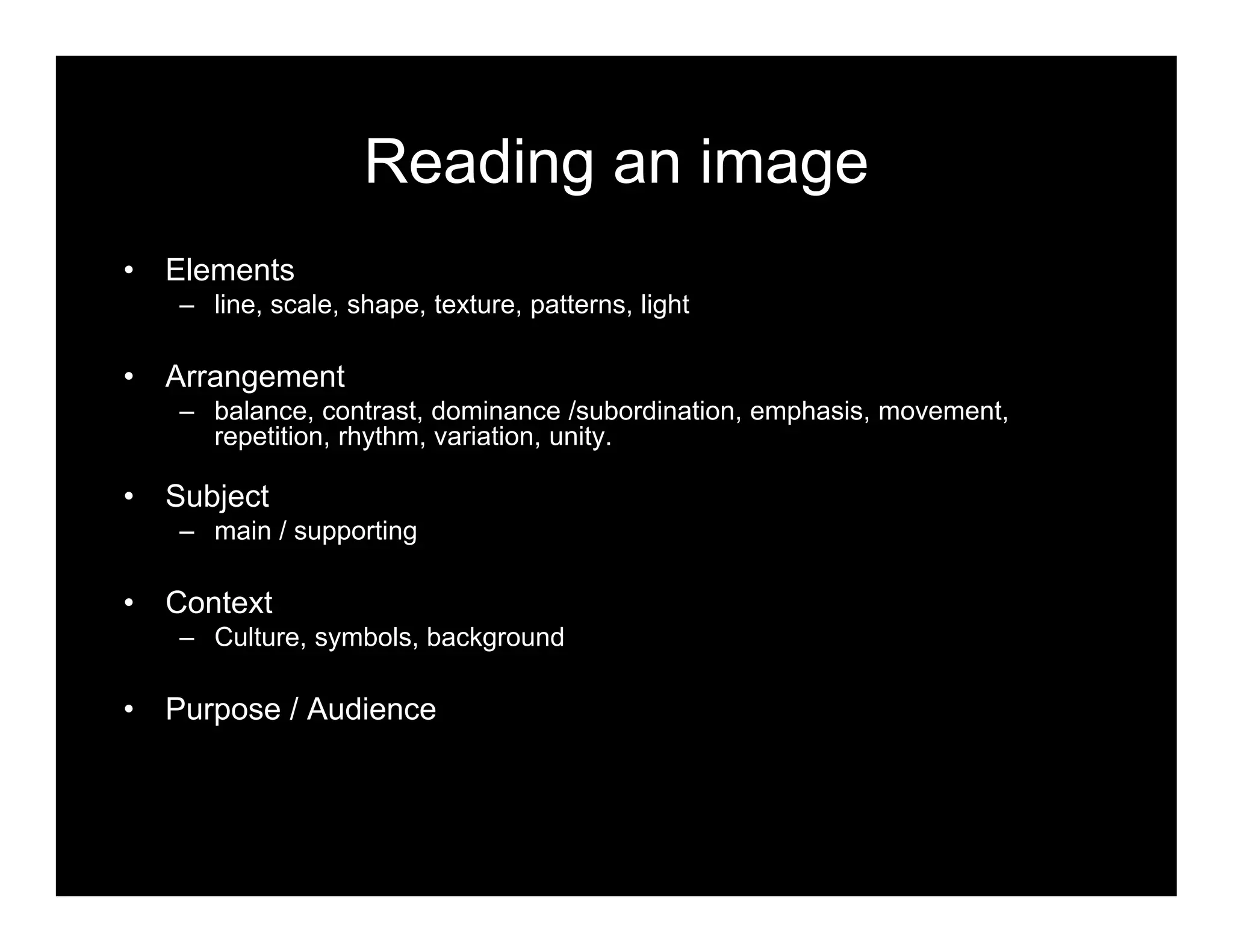 Reading an image
• Elements
– line, scale, shape, texture, patterns, light
• Arrangement
– balance, contrast, dominance /subordination, emphasis, movement,
repetition, rhythm, variation, unity.
• Subject
– main / supporting
• Context
– Culture, symbols, background
• Purpose / Audience
 