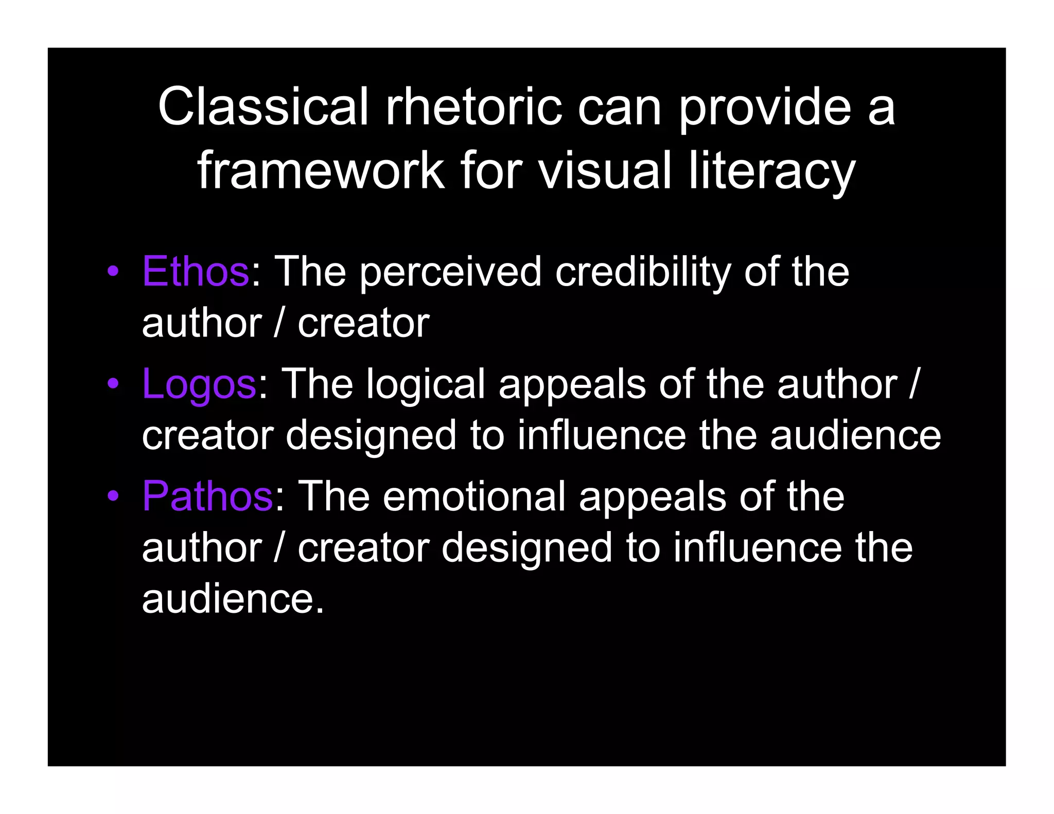 Classical rhetoric can provide a
framework for visual literacy
• Ethos: The perceived credibility of the
author / creator
• Logos: The logical appeals of the author /
creator designed to influence the audience
• Pathos: The emotional appeals of the
author / creator designed to influence the
audience.
 