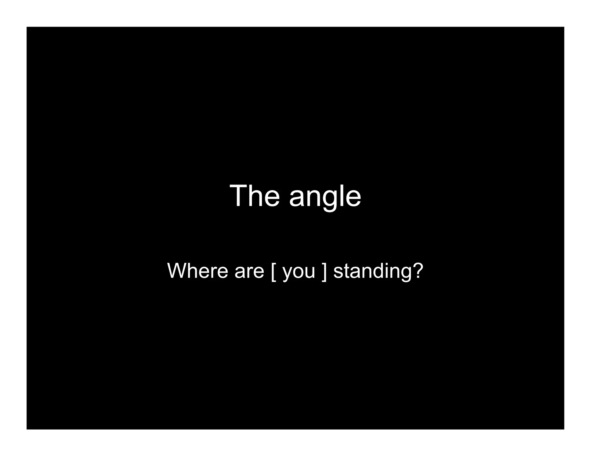 The angle
Where are [ you ] standing?
 