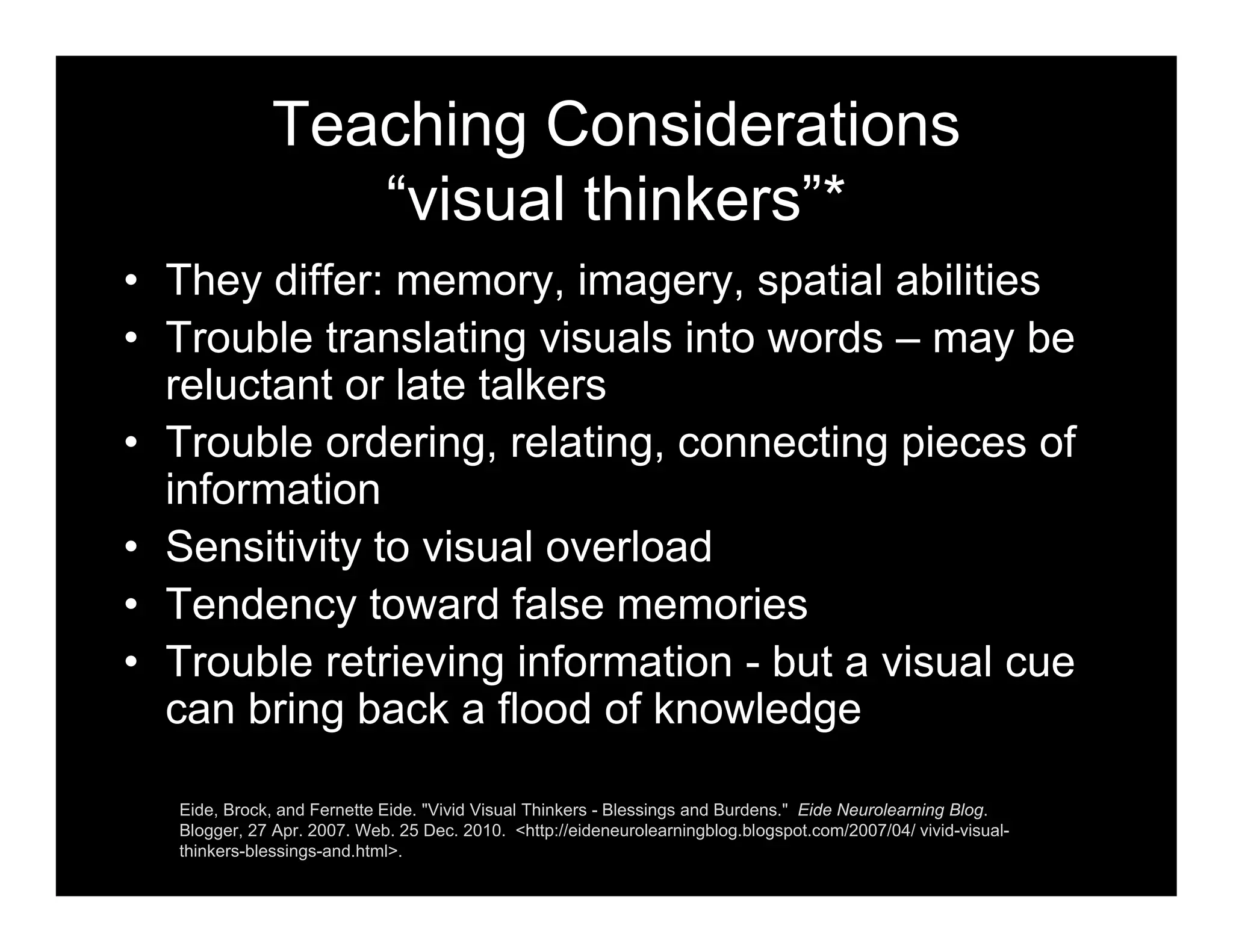 Teaching Considerations
“visual thinkers”*
• They differ: memory, imagery, spatial abilities
• Trouble translating visuals into words – may be
reluctant or late talkers
• Trouble ordering, relating, connecting pieces of
information
• Sensitivity to visual overload
• Tendency toward false memories
• Trouble retrieving information - but a visual cue
can bring back a flood of knowledge
Eide, Brock, and Fernette Eide. "Vivid Visual Thinkers - Blessings and Burdens." Eide Neurolearning Blog.
Blogger, 27 Apr. 2007. Web. 25 Dec. 2010. <http://eideneurolearningblog.blogspot.com/2007/04/ vivid-visual-
thinkers-blessings-and.html>.
 