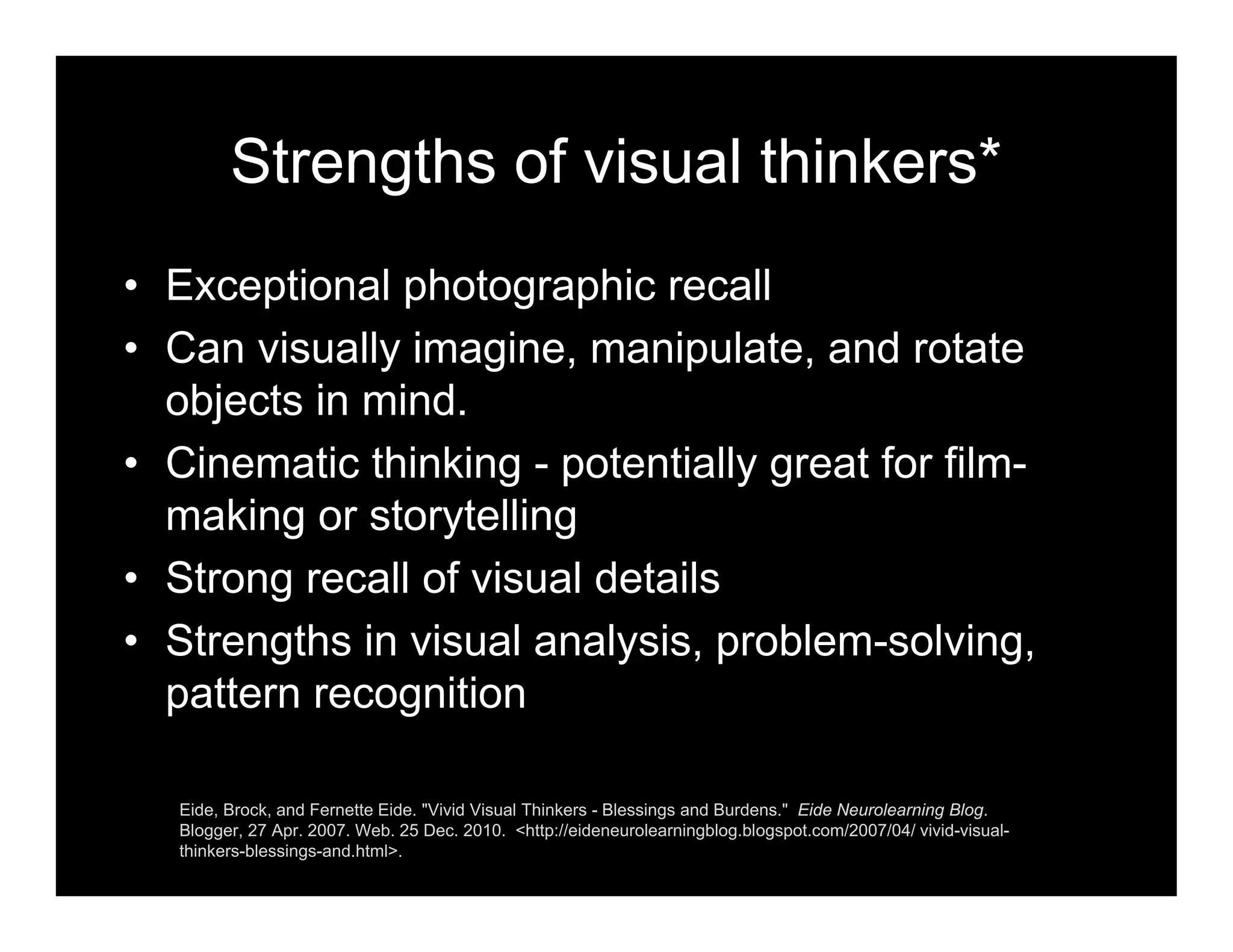Strengths of visual thinkers*
• Exceptional photographic recall
• Can visually imagine, manipulate, and rotate
objects in mind.
• Cinematic thinking - potentially great for film-
making or storytelling
• Strong recall of visual details
• Strengths in visual analysis, problem-solving,
pattern recognition
Eide, Brock, and Fernette Eide. "Vivid Visual Thinkers - Blessings and Burdens." Eide Neurolearning Blog.
Blogger, 27 Apr. 2007. Web. 25 Dec. 2010. <http://eideneurolearningblog.blogspot.com/2007/04/ vivid-visual-
thinkers-blessings-and.html>.
 