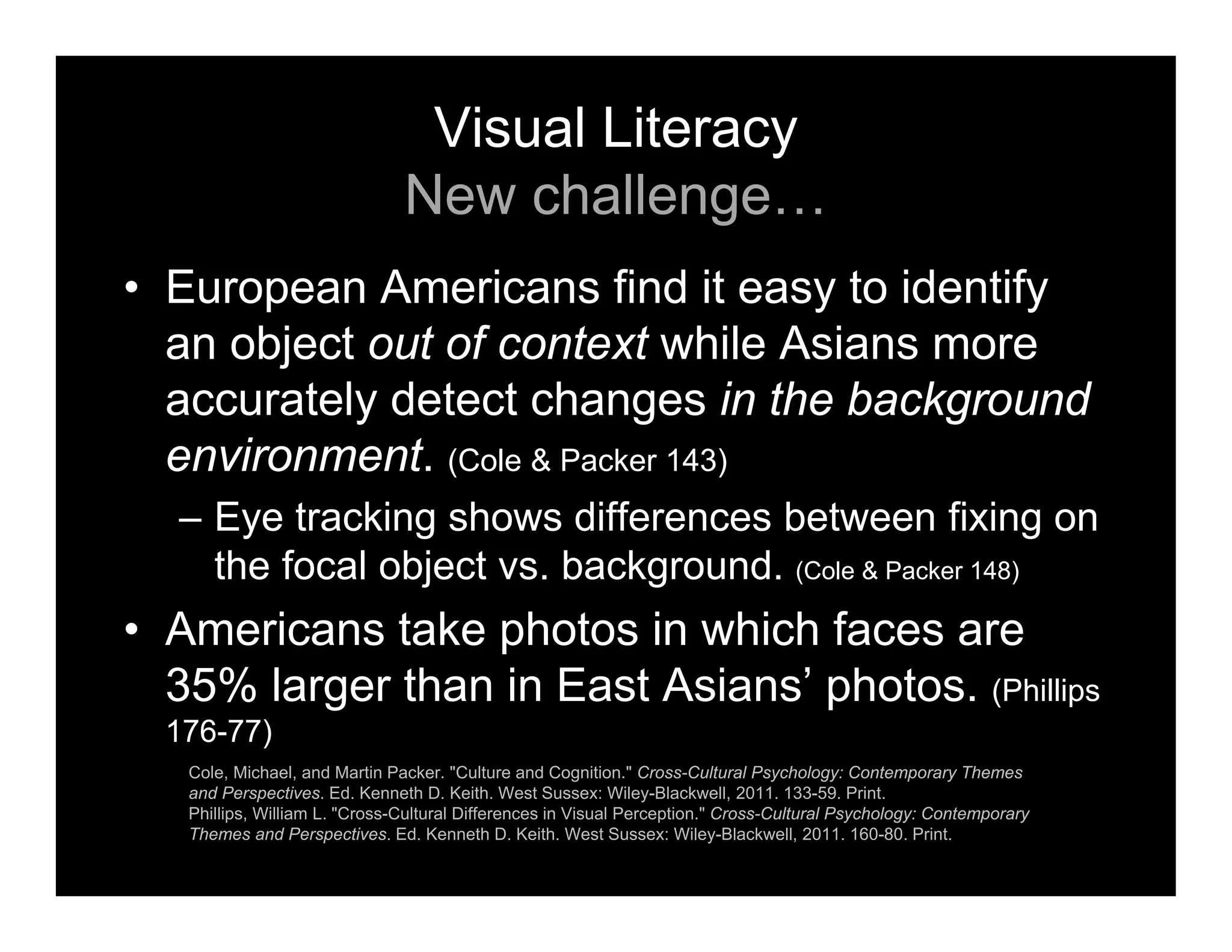 Visual Literacy
New challenge…
• European Americans find it easy to identify
an object out of context while Asians more
accurately detect changes in the background
environment. (Cole & Packer 143)
– Eye tracking shows differences between fixing on
the focal object vs. background. (Cole & Packer 148)
• Americans take photos in which faces are
35% larger than in East Asians’ photos. (Phillips
176-77)
Cole, Michael, and Martin Packer. "Culture and Cognition." Cross-Cultural Psychology: Contemporary Themes
and Perspectives. Ed. Kenneth D. Keith. West Sussex: Wiley-Blackwell, 2011. 133-59. Print.
Phillips, William L. "Cross-Cultural Differences in Visual Perception." Cross-Cultural Psychology: Contemporary
Themes and Perspectives. Ed. Kenneth D. Keith. West Sussex: Wiley-Blackwell, 2011. 160-80. Print.
 
