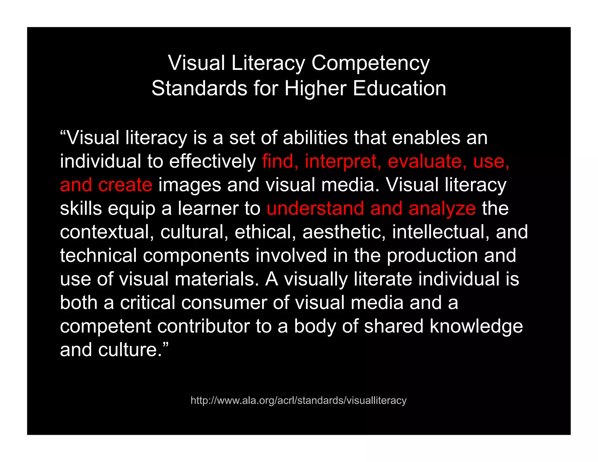 Visual Literacy Competency
Standards for Higher Education
“Visual literacy is a set of abilities that enables an
individual to effectively find, interpret, evaluate, use,
and create images and visual media. Visual literacy
skills equip a learner to understand and analyze the
contextual, cultural, ethical, aesthetic, intellectual, and
technical components involved in the production and
use of visual materials. A visually literate individual is
both a critical consumer of visual media and a
competent contributor to a body of shared knowledge
and culture.”
http://www.ala.org/acrl/standards/visualliteracy
 