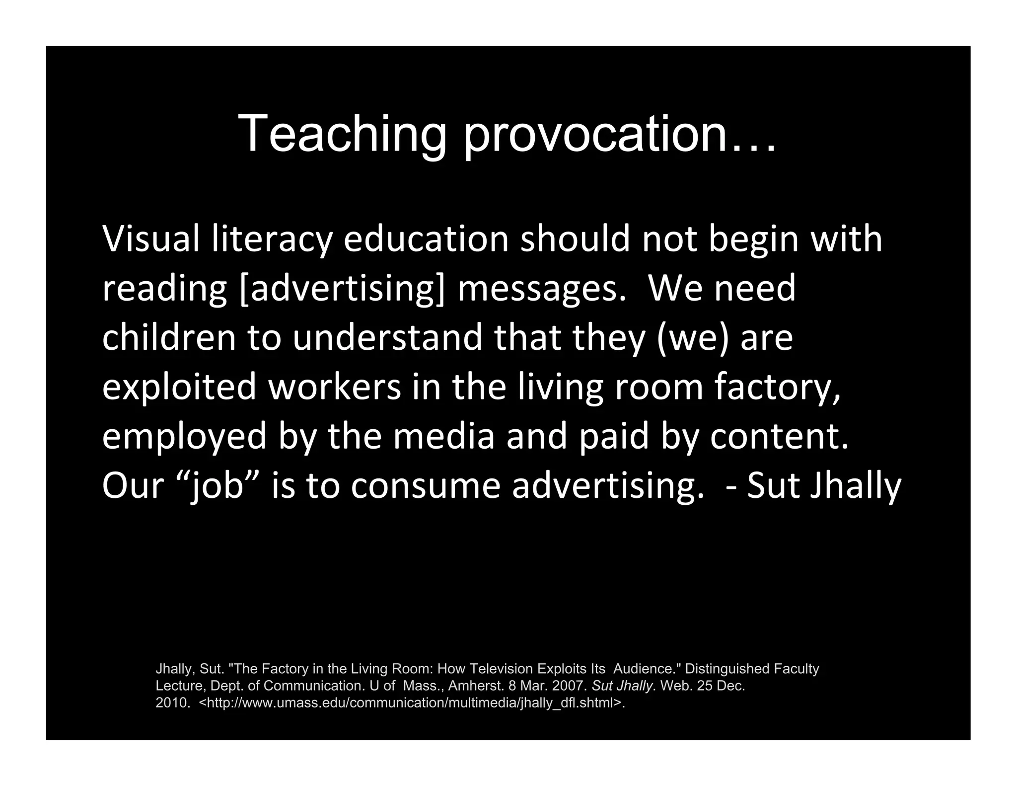 Teaching provocation…
Visual literacy education should not begin with 
reading [advertising] messages.  We need 
children to understand that they (we) are 
exploited workers in the living room factory, 
employed by the media and paid by content.  
Our “job” is to consume advertising.  ‐ Sut Jhally
Jhally, Sut. "The Factory in the Living Room: How Television Exploits Its Audience." Distinguished Faculty
Lecture, Dept. of Communication. U of Mass., Amherst. 8 Mar. 2007. Sut Jhally. Web. 25 Dec.
2010. <http://www.umass.edu/communication/multimedia/jhally_dfl.shtml>.
 