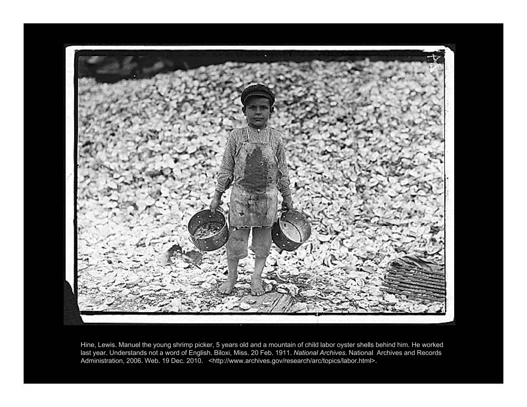 Hine, Lewis. Manuel the young shrimp picker, 5 years old and a mountain of child labor oyster shells behind him. He worked
last year. Understands not a word of English. Biloxi, Miss. 20 Feb. 1911. National Archives. National Archives and Records
Administration, 2006. Web. 19 Dec. 2010. <http://www.archives.gov/research/arc/topics/labor.html>.
 